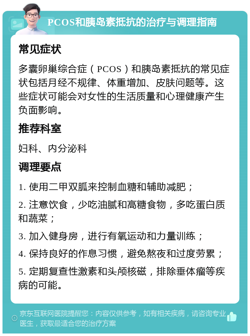 PCOS和胰岛素抵抗的治疗与调理指南 常见症状 多囊卵巢综合症（PCOS）和胰岛素抵抗的常见症状包括月经不规律、体重增加、皮肤问题等。这些症状可能会对女性的生活质量和心理健康产生负面影响。 推荐科室 妇科、内分泌科 调理要点 1. 使用二甲双胍来控制血糖和辅助减肥； 2. 注意饮食，少吃油腻和高糖食物，多吃蛋白质和蔬菜； 3. 加入健身房，进行有氧运动和力量训练； 4. 保持良好的作息习惯，避免熬夜和过度劳累； 5. 定期复查性激素和头颅核磁，排除垂体瘤等疾病的可能。