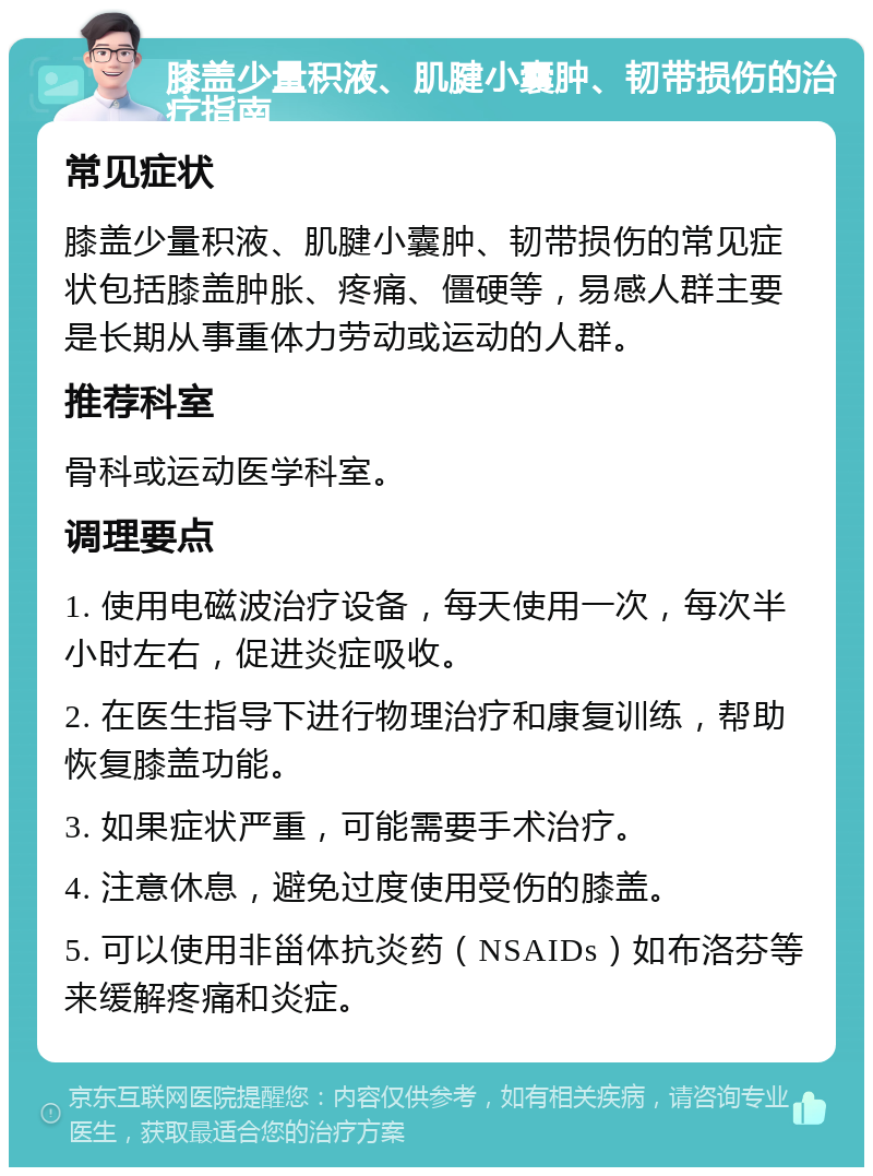 膝盖少量积液、肌腱小囊肿、韧带损伤的治疗指南 常见症状 膝盖少量积液、肌腱小囊肿、韧带损伤的常见症状包括膝盖肿胀、疼痛、僵硬等，易感人群主要是长期从事重体力劳动或运动的人群。 推荐科室 骨科或运动医学科室。 调理要点 1. 使用电磁波治疗设备，每天使用一次，每次半小时左右，促进炎症吸收。 2. 在医生指导下进行物理治疗和康复训练，帮助恢复膝盖功能。 3. 如果症状严重，可能需要手术治疗。 4. 注意休息，避免过度使用受伤的膝盖。 5. 可以使用非甾体抗炎药（NSAIDs）如布洛芬等来缓解疼痛和炎症。