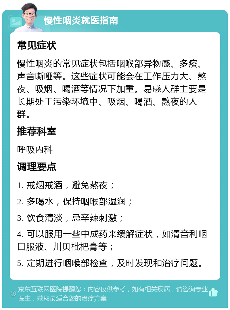 慢性咽炎就医指南 常见症状 慢性咽炎的常见症状包括咽喉部异物感、多痰、声音嘶哑等。这些症状可能会在工作压力大、熬夜、吸烟、喝酒等情况下加重。易感人群主要是长期处于污染环境中、吸烟、喝酒、熬夜的人群。 推荐科室 呼吸内科 调理要点 1. 戒烟戒酒，避免熬夜； 2. 多喝水，保持咽喉部湿润； 3. 饮食清淡，忌辛辣刺激； 4. 可以服用一些中成药来缓解症状，如清音利咽口服液、川贝枇杷膏等； 5. 定期进行咽喉部检查，及时发现和治疗问题。