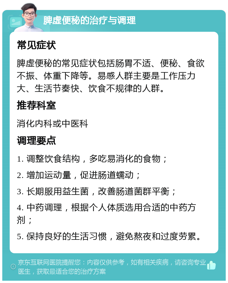 脾虚便秘的治疗与调理 常见症状 脾虚便秘的常见症状包括肠胃不适、便秘、食欲不振、体重下降等。易感人群主要是工作压力大、生活节奏快、饮食不规律的人群。 推荐科室 消化内科或中医科 调理要点 1. 调整饮食结构，多吃易消化的食物； 2. 增加运动量，促进肠道蠕动； 3. 长期服用益生菌，改善肠道菌群平衡； 4. 中药调理，根据个人体质选用合适的中药方剂； 5. 保持良好的生活习惯，避免熬夜和过度劳累。