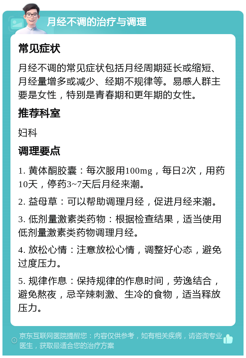 月经不调的治疗与调理 常见症状 月经不调的常见症状包括月经周期延长或缩短、月经量增多或减少、经期不规律等。易感人群主要是女性，特别是青春期和更年期的女性。 推荐科室 妇科 调理要点 1. 黄体酮胶囊：每次服用100mg，每日2次，用药10天，停药3~7天后月经来潮。 2. 益母草：可以帮助调理月经，促进月经来潮。 3. 低剂量激素类药物：根据检查结果，适当使用低剂量激素类药物调理月经。 4. 放松心情：注意放松心情，调整好心态，避免过度压力。 5. 规律作息：保持规律的作息时间，劳逸结合，避免熬夜，忌辛辣刺激、生冷的食物，适当释放压力。