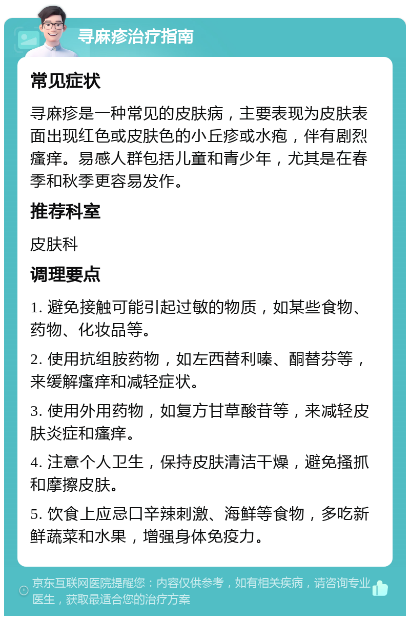 寻麻疹治疗指南 常见症状 寻麻疹是一种常见的皮肤病，主要表现为皮肤表面出现红色或皮肤色的小丘疹或水疱，伴有剧烈瘙痒。易感人群包括儿童和青少年，尤其是在春季和秋季更容易发作。 推荐科室 皮肤科 调理要点 1. 避免接触可能引起过敏的物质，如某些食物、药物、化妆品等。 2. 使用抗组胺药物，如左西替利嗪、酮替芬等，来缓解瘙痒和减轻症状。 3. 使用外用药物，如复方甘草酸苷等，来减轻皮肤炎症和瘙痒。 4. 注意个人卫生，保持皮肤清洁干燥，避免搔抓和摩擦皮肤。 5. 饮食上应忌口辛辣刺激、海鲜等食物，多吃新鲜蔬菜和水果，增强身体免疫力。