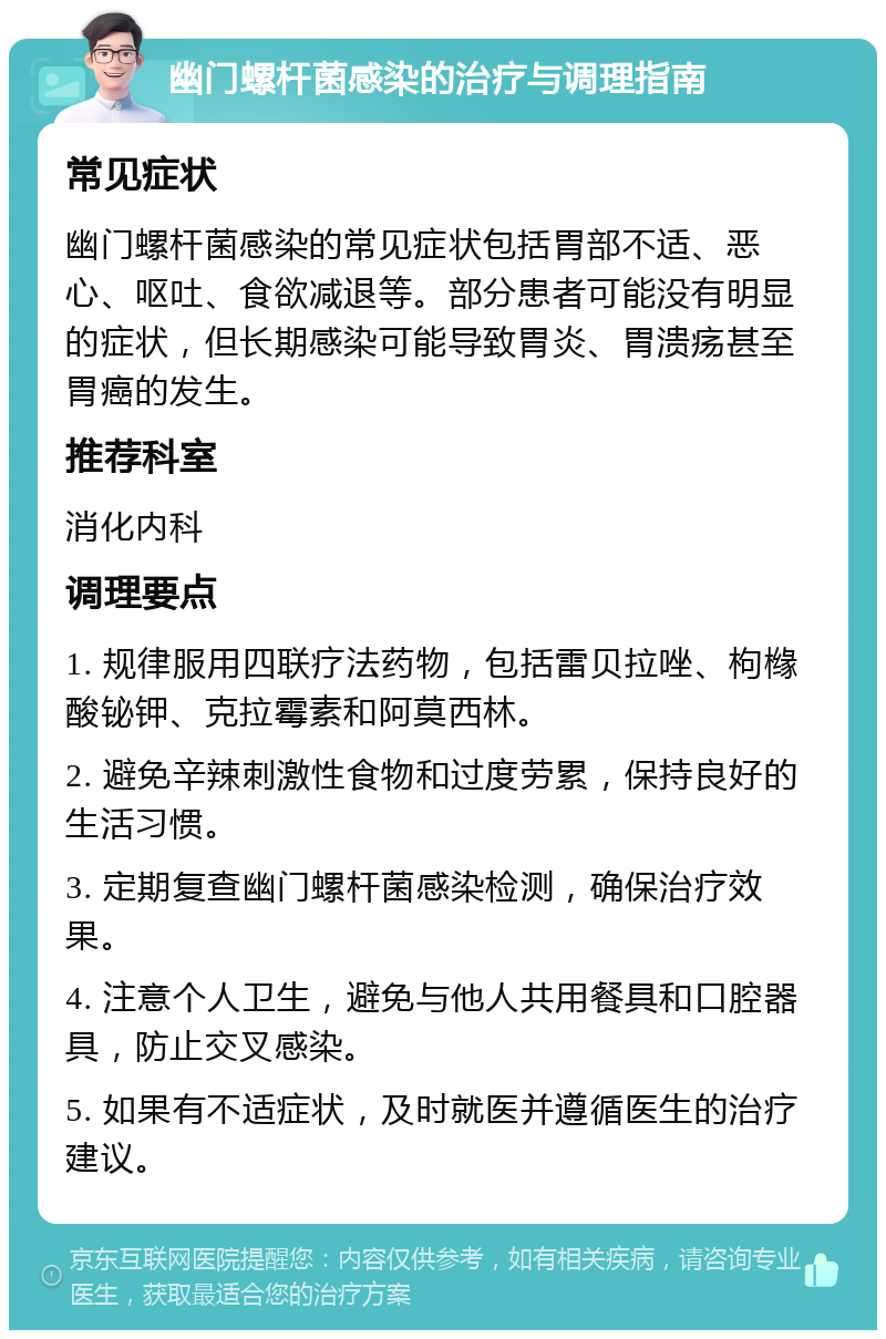 幽门螺杆菌感染的治疗与调理指南 常见症状 幽门螺杆菌感染的常见症状包括胃部不适、恶心、呕吐、食欲减退等。部分患者可能没有明显的症状，但长期感染可能导致胃炎、胃溃疡甚至胃癌的发生。 推荐科室 消化内科 调理要点 1. 规律服用四联疗法药物，包括雷贝拉唑、枸橼酸铋钾、克拉霉素和阿莫西林。 2. 避免辛辣刺激性食物和过度劳累，保持良好的生活习惯。 3. 定期复查幽门螺杆菌感染检测，确保治疗效果。 4. 注意个人卫生，避免与他人共用餐具和口腔器具，防止交叉感染。 5. 如果有不适症状，及时就医并遵循医生的治疗建议。