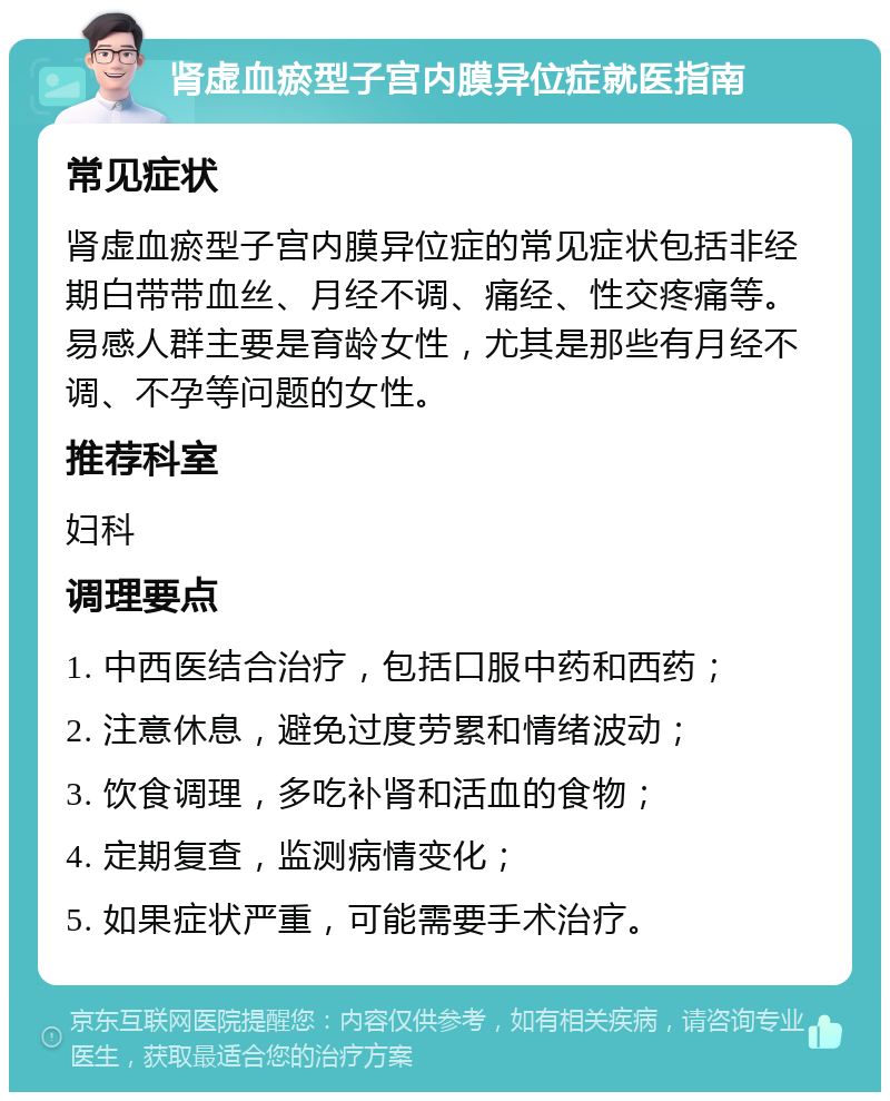 肾虚血瘀型子宫内膜异位症就医指南 常见症状 肾虚血瘀型子宫内膜异位症的常见症状包括非经期白带带血丝、月经不调、痛经、性交疼痛等。易感人群主要是育龄女性，尤其是那些有月经不调、不孕等问题的女性。 推荐科室 妇科 调理要点 1. 中西医结合治疗，包括口服中药和西药； 2. 注意休息，避免过度劳累和情绪波动； 3. 饮食调理，多吃补肾和活血的食物； 4. 定期复查，监测病情变化； 5. 如果症状严重，可能需要手术治疗。