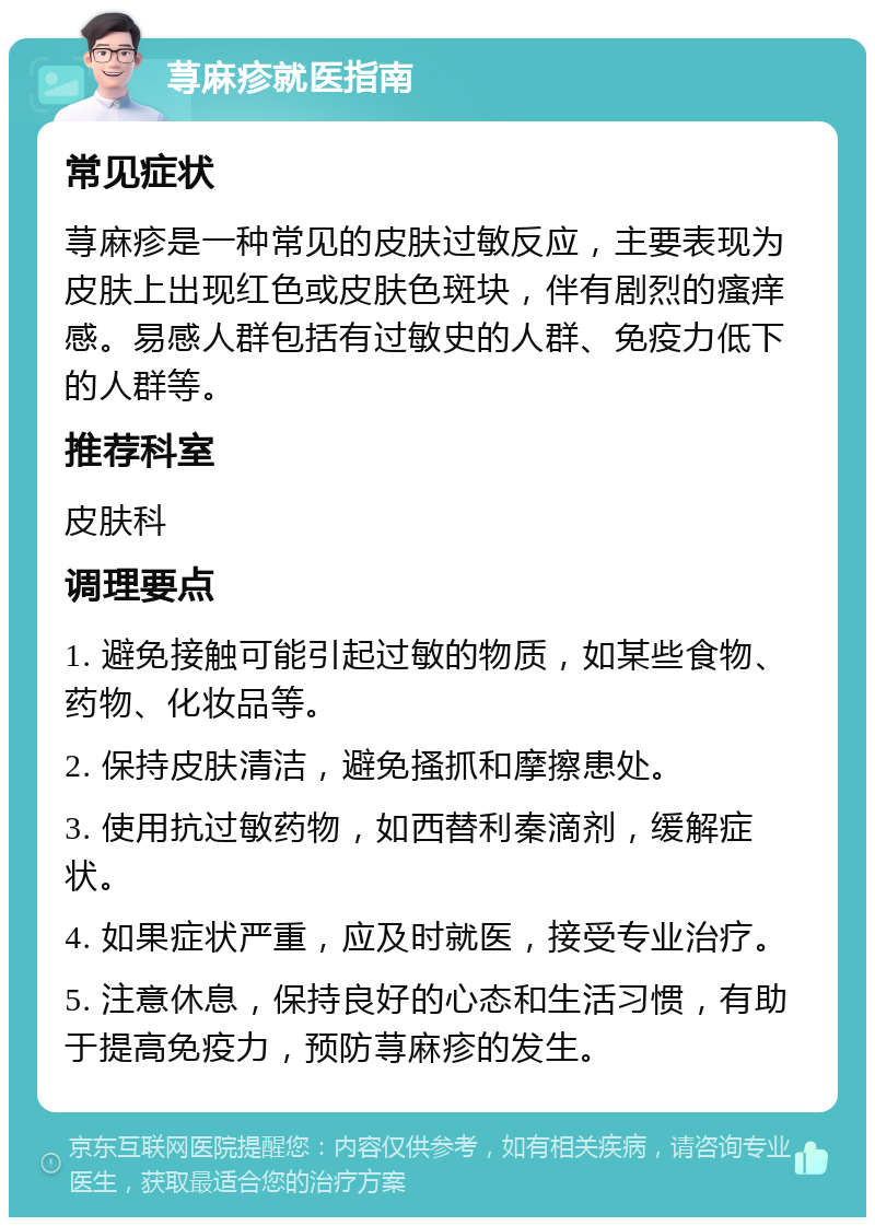 荨麻疹就医指南 常见症状 荨麻疹是一种常见的皮肤过敏反应，主要表现为皮肤上出现红色或皮肤色斑块，伴有剧烈的瘙痒感。易感人群包括有过敏史的人群、免疫力低下的人群等。 推荐科室 皮肤科 调理要点 1. 避免接触可能引起过敏的物质，如某些食物、药物、化妆品等。 2. 保持皮肤清洁，避免搔抓和摩擦患处。 3. 使用抗过敏药物，如西替利秦滴剂，缓解症状。 4. 如果症状严重，应及时就医，接受专业治疗。 5. 注意休息，保持良好的心态和生活习惯，有助于提高免疫力，预防荨麻疹的发生。