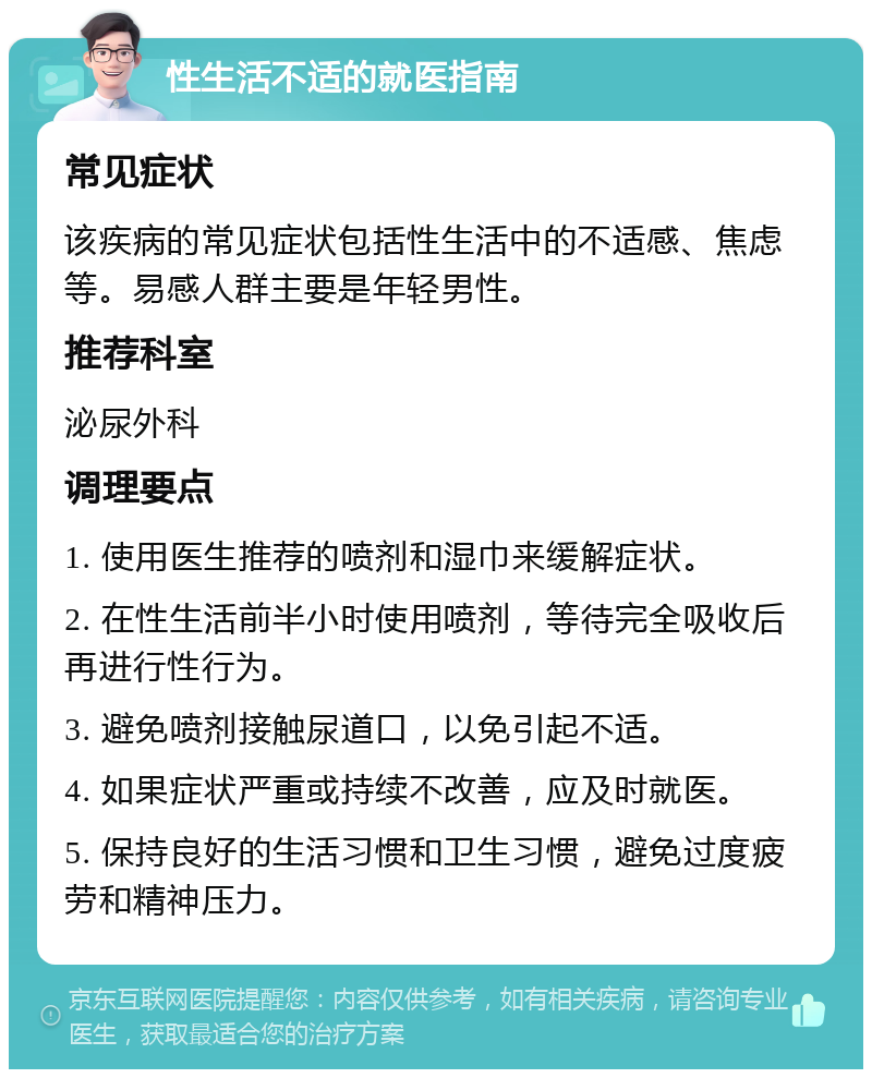 性生活不适的就医指南 常见症状 该疾病的常见症状包括性生活中的不适感、焦虑等。易感人群主要是年轻男性。 推荐科室 泌尿外科 调理要点 1. 使用医生推荐的喷剂和湿巾来缓解症状。 2. 在性生活前半小时使用喷剂，等待完全吸收后再进行性行为。 3. 避免喷剂接触尿道口，以免引起不适。 4. 如果症状严重或持续不改善，应及时就医。 5. 保持良好的生活习惯和卫生习惯，避免过度疲劳和精神压力。