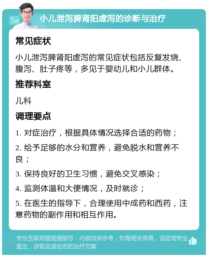 小儿泄泻脾肾阳虚泻的诊断与治疗 常见症状 小儿泄泻脾肾阳虚泻的常见症状包括反复发烧、腹泻、肚子疼等，多见于婴幼儿和小儿群体。 推荐科室 儿科 调理要点 1. 对症治疗，根据具体情况选择合适的药物； 2. 给予足够的水分和营养，避免脱水和营养不良； 3. 保持良好的卫生习惯，避免交叉感染； 4. 监测体温和大便情况，及时就诊； 5. 在医生的指导下，合理使用中成药和西药，注意药物的副作用和相互作用。