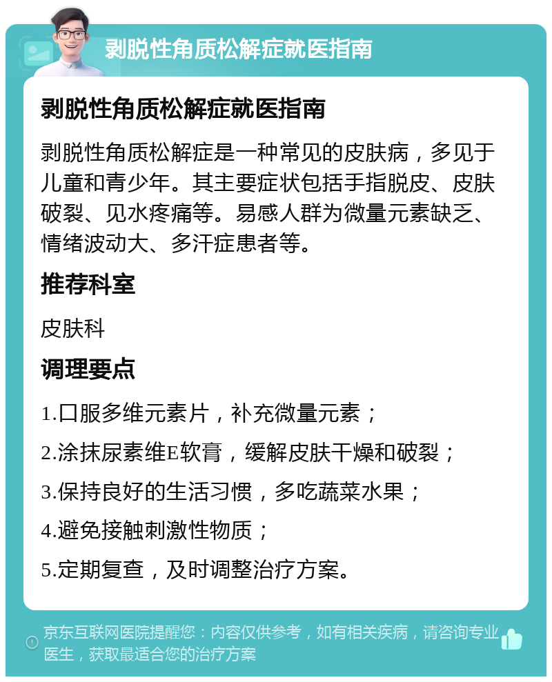 剥脱性角质松解症就医指南 剥脱性角质松解症就医指南 剥脱性角质松解症是一种常见的皮肤病，多见于儿童和青少年。其主要症状包括手指脱皮、皮肤破裂、见水疼痛等。易感人群为微量元素缺乏、情绪波动大、多汗症患者等。 推荐科室 皮肤科 调理要点 1.口服多维元素片，补充微量元素； 2.涂抹尿素维E软膏，缓解皮肤干燥和破裂； 3.保持良好的生活习惯，多吃蔬菜水果； 4.避免接触刺激性物质； 5.定期复查，及时调整治疗方案。