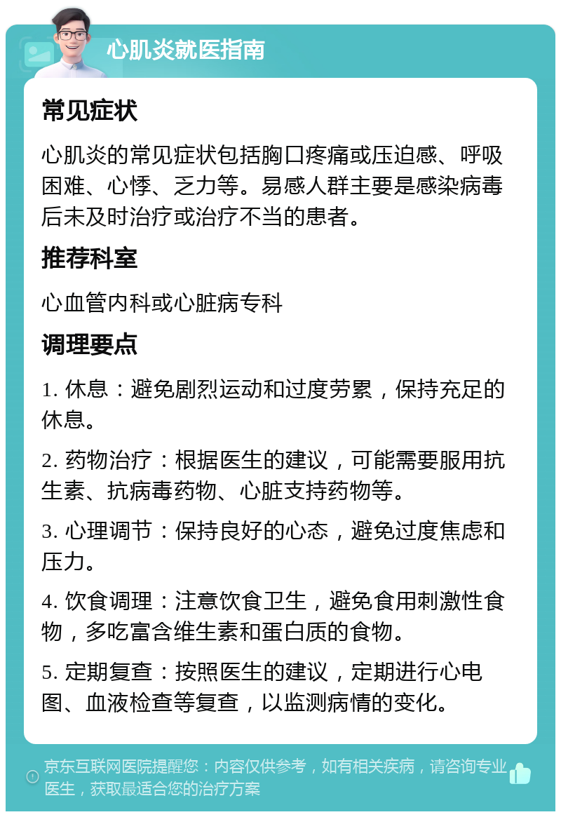 心肌炎就医指南 常见症状 心肌炎的常见症状包括胸口疼痛或压迫感、呼吸困难、心悸、乏力等。易感人群主要是感染病毒后未及时治疗或治疗不当的患者。 推荐科室 心血管内科或心脏病专科 调理要点 1. 休息：避免剧烈运动和过度劳累，保持充足的休息。 2. 药物治疗：根据医生的建议，可能需要服用抗生素、抗病毒药物、心脏支持药物等。 3. 心理调节：保持良好的心态，避免过度焦虑和压力。 4. 饮食调理：注意饮食卫生，避免食用刺激性食物，多吃富含维生素和蛋白质的食物。 5. 定期复查：按照医生的建议，定期进行心电图、血液检查等复查，以监测病情的变化。