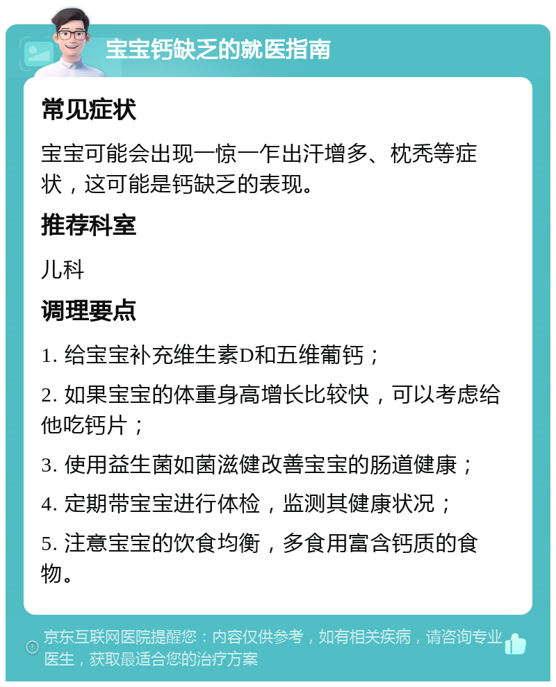 宝宝钙缺乏的就医指南 常见症状 宝宝可能会出现一惊一乍出汗增多、枕秃等症状，这可能是钙缺乏的表现。 推荐科室 儿科 调理要点 1. 给宝宝补充维生素D和五维葡钙； 2. 如果宝宝的体重身高增长比较快，可以考虑给他吃钙片； 3. 使用益生菌如菌滋健改善宝宝的肠道健康； 4. 定期带宝宝进行体检，监测其健康状况； 5. 注意宝宝的饮食均衡，多食用富含钙质的食物。