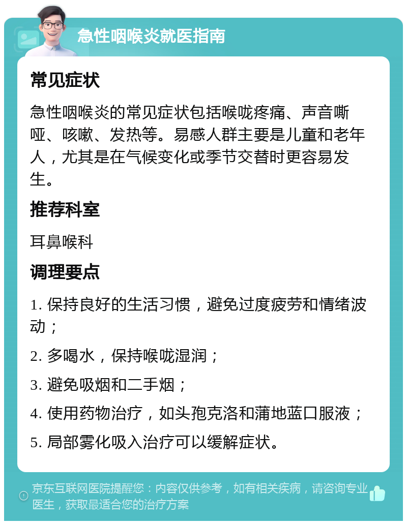 急性咽喉炎就医指南 常见症状 急性咽喉炎的常见症状包括喉咙疼痛、声音嘶哑、咳嗽、发热等。易感人群主要是儿童和老年人，尤其是在气候变化或季节交替时更容易发生。 推荐科室 耳鼻喉科 调理要点 1. 保持良好的生活习惯，避免过度疲劳和情绪波动； 2. 多喝水，保持喉咙湿润； 3. 避免吸烟和二手烟； 4. 使用药物治疗，如头孢克洛和蒲地蓝口服液； 5. 局部雾化吸入治疗可以缓解症状。