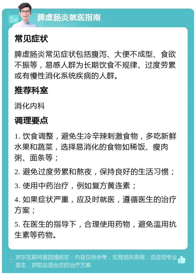 脾虚肠炎就医指南 常见症状 脾虚肠炎常见症状包括腹泻、大便不成型、食欲不振等，易感人群为长期饮食不规律、过度劳累或有慢性消化系统疾病的人群。 推荐科室 消化内科 调理要点 1. 饮食调整，避免生冷辛辣刺激食物，多吃新鲜水果和蔬菜，选择易消化的食物如稀饭、瘦肉粥、面条等； 2. 避免过度劳累和熬夜，保持良好的生活习惯； 3. 使用中药治疗，例如复方黄连素； 4. 如果症状严重，应及时就医，遵循医生的治疗方案； 5. 在医生的指导下，合理使用药物，避免滥用抗生素等药物。