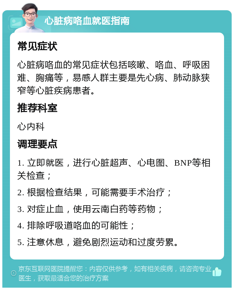 心脏病咯血就医指南 常见症状 心脏病咯血的常见症状包括咳嗽、咯血、呼吸困难、胸痛等，易感人群主要是先心病、肺动脉狭窄等心脏疾病患者。 推荐科室 心内科 调理要点 1. 立即就医，进行心脏超声、心电图、BNP等相关检查； 2. 根据检查结果，可能需要手术治疗； 3. 对症止血，使用云南白药等药物； 4. 排除呼吸道咯血的可能性； 5. 注意休息，避免剧烈运动和过度劳累。