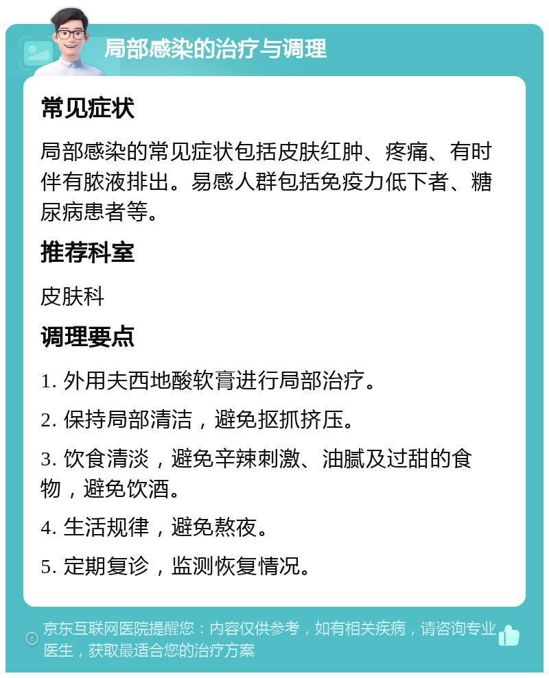 局部感染的治疗与调理 常见症状 局部感染的常见症状包括皮肤红肿、疼痛、有时伴有脓液排出。易感人群包括免疫力低下者、糖尿病患者等。 推荐科室 皮肤科 调理要点 1. 外用夫西地酸软膏进行局部治疗。 2. 保持局部清洁，避免抠抓挤压。 3. 饮食清淡，避免辛辣刺激、油腻及过甜的食物，避免饮酒。 4. 生活规律，避免熬夜。 5. 定期复诊，监测恢复情况。