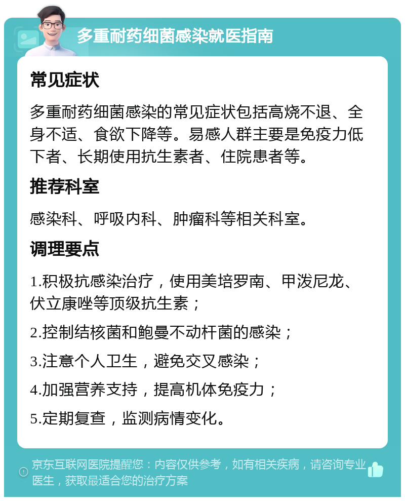 多重耐药细菌感染就医指南 常见症状 多重耐药细菌感染的常见症状包括高烧不退、全身不适、食欲下降等。易感人群主要是免疫力低下者、长期使用抗生素者、住院患者等。 推荐科室 感染科、呼吸内科、肿瘤科等相关科室。 调理要点 1.积极抗感染治疗，使用美培罗南、甲泼尼龙、伏立康唑等顶级抗生素； 2.控制结核菌和鲍曼不动杆菌的感染； 3.注意个人卫生，避免交叉感染； 4.加强营养支持，提高机体免疫力； 5.定期复查，监测病情变化。