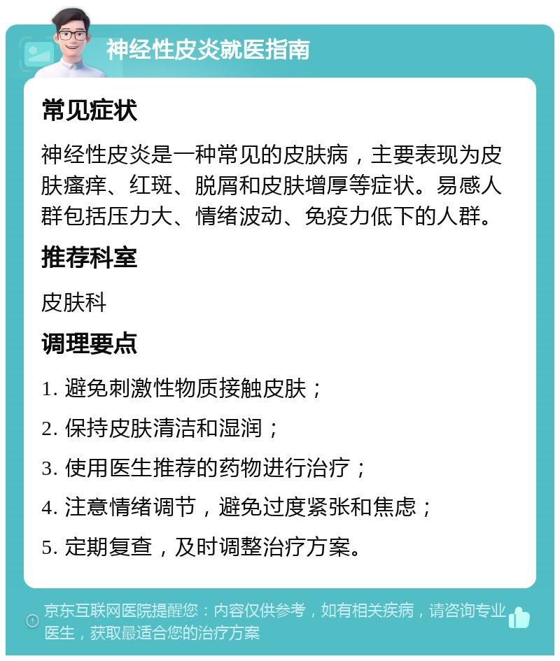 神经性皮炎就医指南 常见症状 神经性皮炎是一种常见的皮肤病，主要表现为皮肤瘙痒、红斑、脱屑和皮肤增厚等症状。易感人群包括压力大、情绪波动、免疫力低下的人群。 推荐科室 皮肤科 调理要点 1. 避免刺激性物质接触皮肤； 2. 保持皮肤清洁和湿润； 3. 使用医生推荐的药物进行治疗； 4. 注意情绪调节，避免过度紧张和焦虑； 5. 定期复查，及时调整治疗方案。