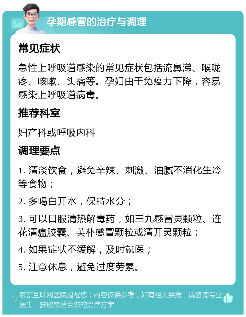 孕期感冒的治疗与调理 常见症状 急性上呼吸道感染的常见症状包括流鼻涕、喉咙疼、咳嗽、头痛等。孕妇由于免疫力下降，容易感染上呼吸道病毒。 推荐科室 妇产科或呼吸内科 调理要点 1. 清淡饮食，避免辛辣、刺激、油腻不消化生冷等食物； 2. 多喝白开水，保持水分； 3. 可以口服清热解毒药，如三九感冒灵颗粒、连花清瘟胶囊、芙朴感冒颗粒或清开灵颗粒； 4. 如果症状不缓解，及时就医； 5. 注意休息，避免过度劳累。