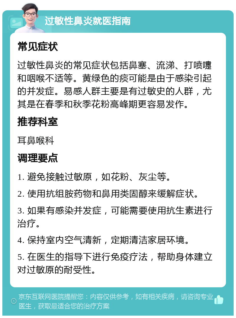 过敏性鼻炎就医指南 常见症状 过敏性鼻炎的常见症状包括鼻塞、流涕、打喷嚏和咽喉不适等。黄绿色的痰可能是由于感染引起的并发症。易感人群主要是有过敏史的人群，尤其是在春季和秋季花粉高峰期更容易发作。 推荐科室 耳鼻喉科 调理要点 1. 避免接触过敏原，如花粉、灰尘等。 2. 使用抗组胺药物和鼻用类固醇来缓解症状。 3. 如果有感染并发症，可能需要使用抗生素进行治疗。 4. 保持室内空气清新，定期清洁家居环境。 5. 在医生的指导下进行免疫疗法，帮助身体建立对过敏原的耐受性。