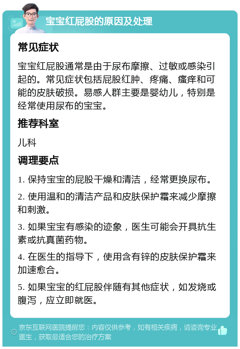 宝宝红屁股的原因及处理 常见症状 宝宝红屁股通常是由于尿布摩擦、过敏或感染引起的。常见症状包括屁股红肿、疼痛、瘙痒和可能的皮肤破损。易感人群主要是婴幼儿，特别是经常使用尿布的宝宝。 推荐科室 儿科 调理要点 1. 保持宝宝的屁股干燥和清洁，经常更换尿布。 2. 使用温和的清洁产品和皮肤保护霜来减少摩擦和刺激。 3. 如果宝宝有感染的迹象，医生可能会开具抗生素或抗真菌药物。 4. 在医生的指导下，使用含有锌的皮肤保护霜来加速愈合。 5. 如果宝宝的红屁股伴随有其他症状，如发烧或腹泻，应立即就医。