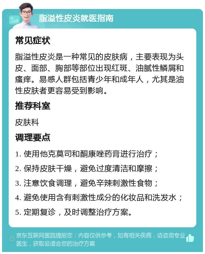 脂溢性皮炎就医指南 常见症状 脂溢性皮炎是一种常见的皮肤病，主要表现为头皮、面部、胸部等部位出现红斑、油腻性鳞屑和瘙痒。易感人群包括青少年和成年人，尤其是油性皮肤者更容易受到影响。 推荐科室 皮肤科 调理要点 1. 使用他克莫司和酮康唑药膏进行治疗； 2. 保持皮肤干燥，避免过度清洁和摩擦； 3. 注意饮食调理，避免辛辣刺激性食物； 4. 避免使用含有刺激性成分的化妆品和洗发水； 5. 定期复诊，及时调整治疗方案。