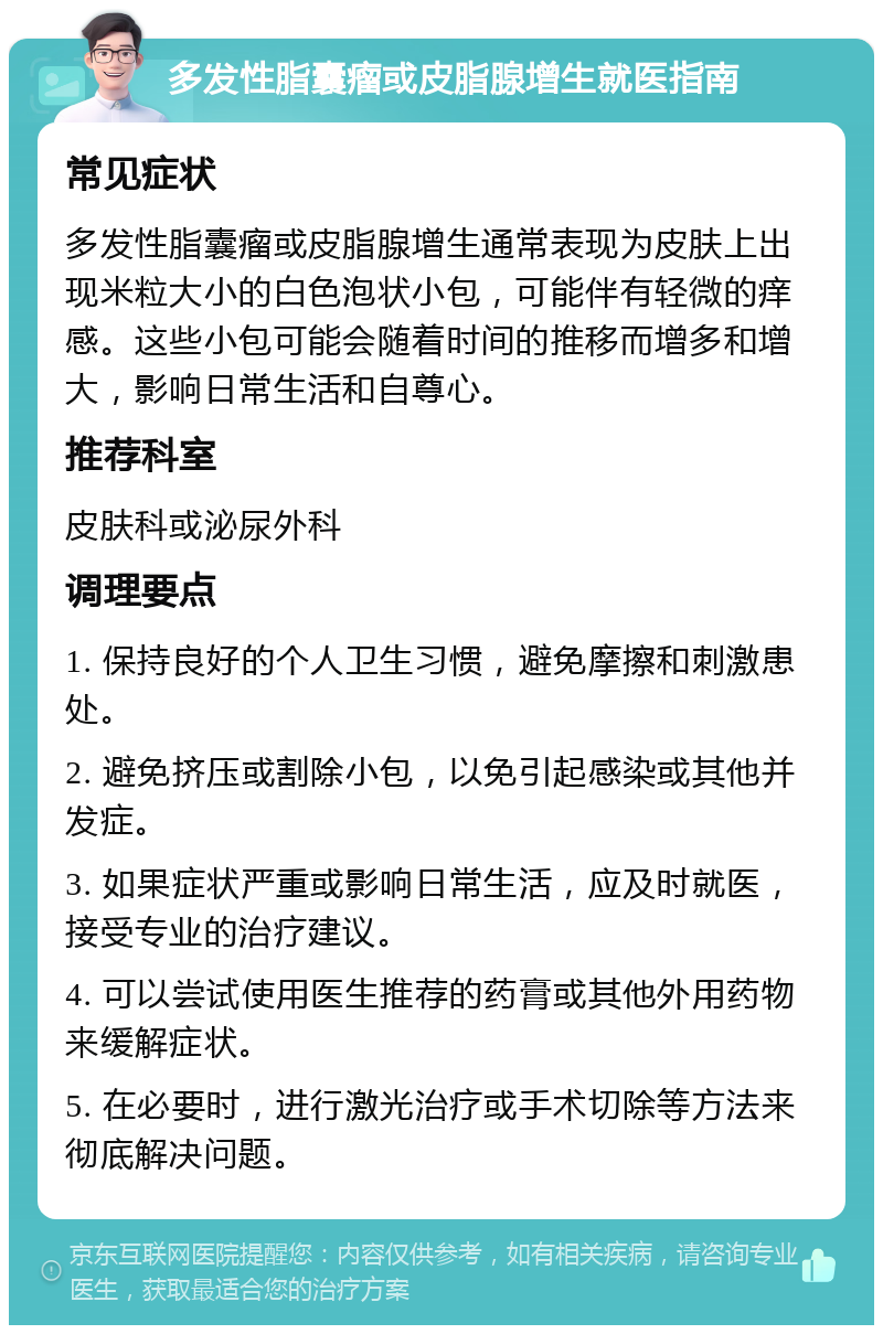 多发性脂囊瘤或皮脂腺增生就医指南 常见症状 多发性脂囊瘤或皮脂腺增生通常表现为皮肤上出现米粒大小的白色泡状小包，可能伴有轻微的痒感。这些小包可能会随着时间的推移而增多和增大，影响日常生活和自尊心。 推荐科室 皮肤科或泌尿外科 调理要点 1. 保持良好的个人卫生习惯，避免摩擦和刺激患处。 2. 避免挤压或割除小包，以免引起感染或其他并发症。 3. 如果症状严重或影响日常生活，应及时就医，接受专业的治疗建议。 4. 可以尝试使用医生推荐的药膏或其他外用药物来缓解症状。 5. 在必要时，进行激光治疗或手术切除等方法来彻底解决问题。