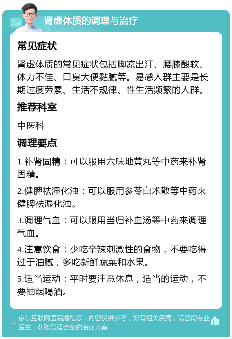 肾虚体质的调理与治疗 常见症状 肾虚体质的常见症状包括脚凉出汗、腰膝酸软、体力不佳、口臭大便黏腻等。易感人群主要是长期过度劳累、生活不规律、性生活频繁的人群。 推荐科室 中医科 调理要点 1.补肾固精：可以服用六味地黄丸等中药来补肾固精。 2.健脾祛湿化浊：可以服用参苓白术散等中药来健脾祛湿化浊。 3.调理气血：可以服用当归补血汤等中药来调理气血。 4.注意饮食：少吃辛辣刺激性的食物，不要吃得过于油腻，多吃新鲜蔬菜和水果。 5.适当运动：平时要注意休息，适当的运动，不要抽烟喝酒。