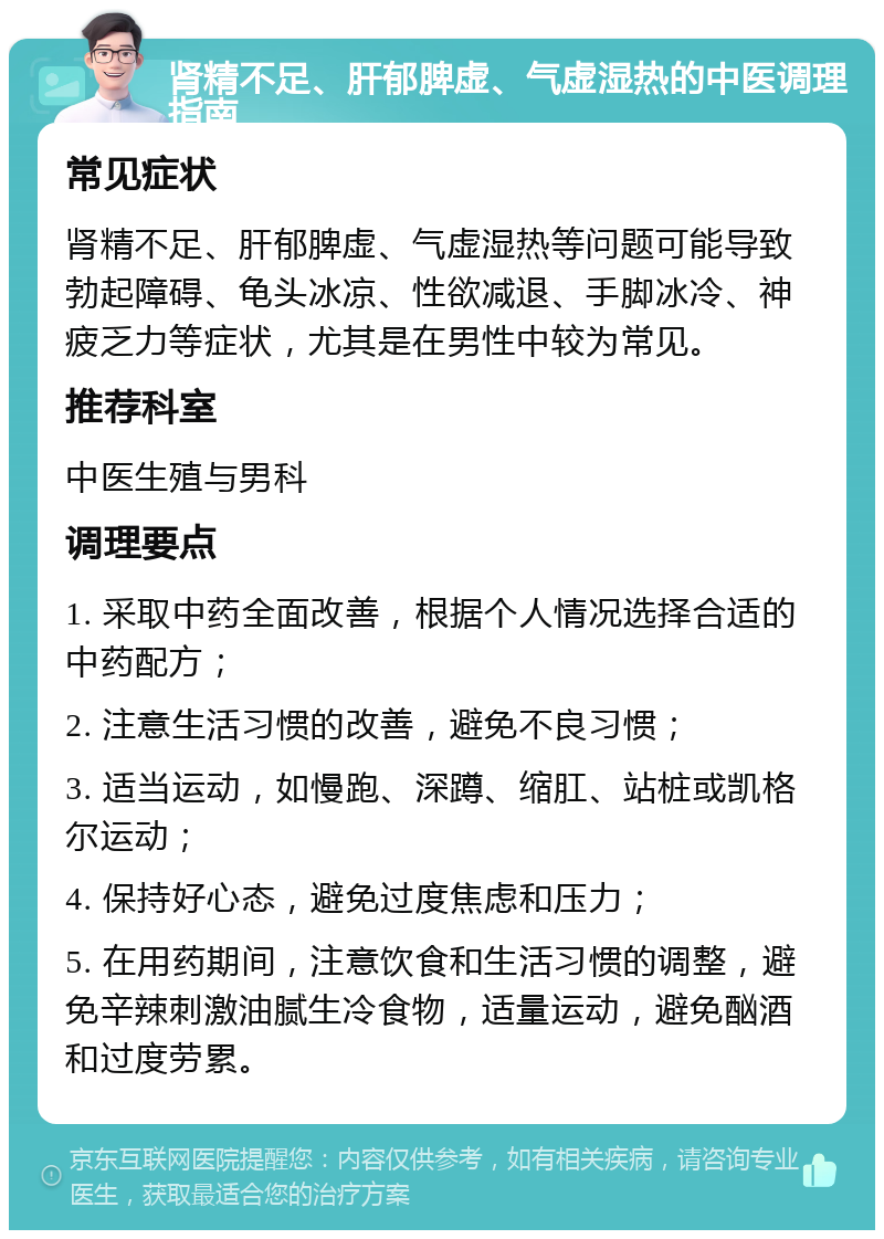 肾精不足、肝郁脾虚、气虚湿热的中医调理指南 常见症状 肾精不足、肝郁脾虚、气虚湿热等问题可能导致勃起障碍、龟头冰凉、性欲减退、手脚冰冷、神疲乏力等症状，尤其是在男性中较为常见。 推荐科室 中医生殖与男科 调理要点 1. 采取中药全面改善，根据个人情况选择合适的中药配方； 2. 注意生活习惯的改善，避免不良习惯； 3. 适当运动，如慢跑、深蹲、缩肛、站桩或凯格尔运动； 4. 保持好心态，避免过度焦虑和压力； 5. 在用药期间，注意饮食和生活习惯的调整，避免辛辣刺激油腻生冷食物，适量运动，避免酗酒和过度劳累。