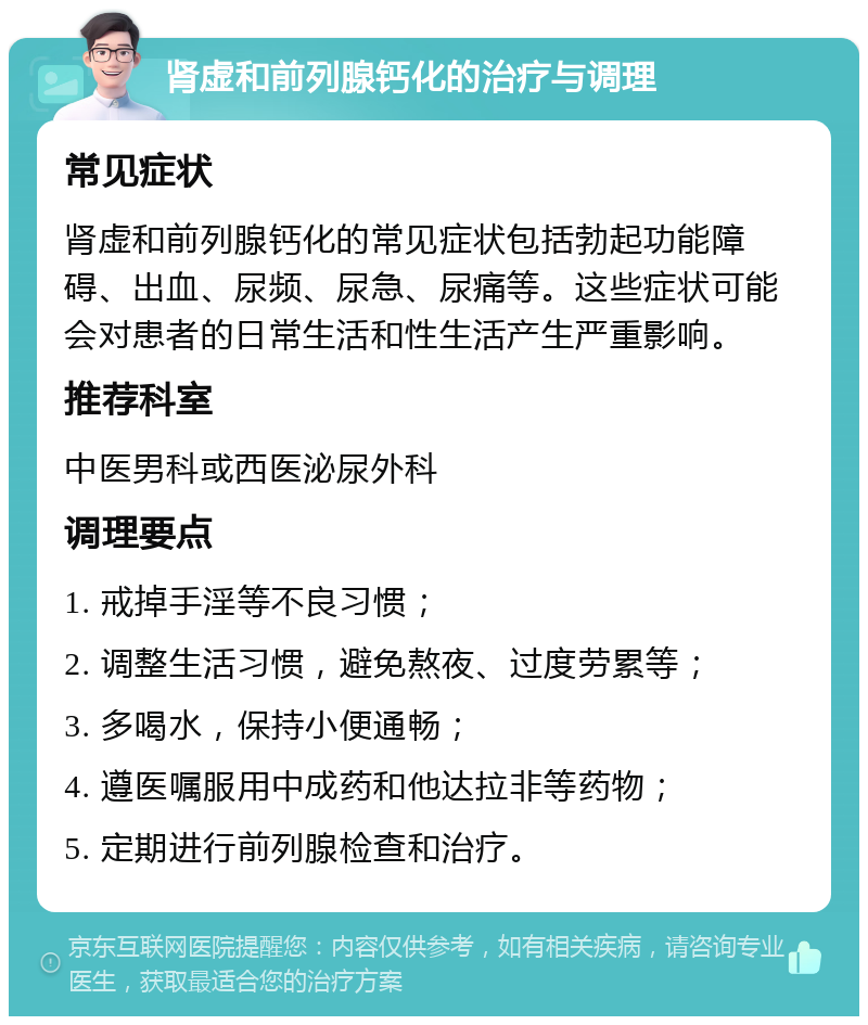 肾虚和前列腺钙化的治疗与调理 常见症状 肾虚和前列腺钙化的常见症状包括勃起功能障碍、出血、尿频、尿急、尿痛等。这些症状可能会对患者的日常生活和性生活产生严重影响。 推荐科室 中医男科或西医泌尿外科 调理要点 1. 戒掉手淫等不良习惯； 2. 调整生活习惯，避免熬夜、过度劳累等； 3. 多喝水，保持小便通畅； 4. 遵医嘱服用中成药和他达拉非等药物； 5. 定期进行前列腺检查和治疗。