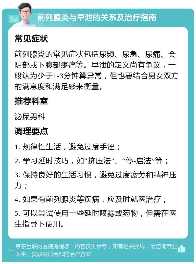 前列腺炎与早泄的关系及治疗指南 常见症状 前列腺炎的常见症状包括尿频、尿急、尿痛、会阴部或下腹部疼痛等。早泄的定义尚有争议，一般认为少于1-3分钟算异常，但也要结合男女双方的满意度和满足感来衡量。 推荐科室 泌尿男科 调理要点 1. 规律性生活，避免过度手淫； 2. 学习延时技巧，如“挤压法”、“停-启法”等； 3. 保持良好的生活习惯，避免过度疲劳和精神压力； 4. 如果有前列腺炎等疾病，应及时就医治疗； 5. 可以尝试使用一些延时喷雾或药物，但需在医生指导下使用。