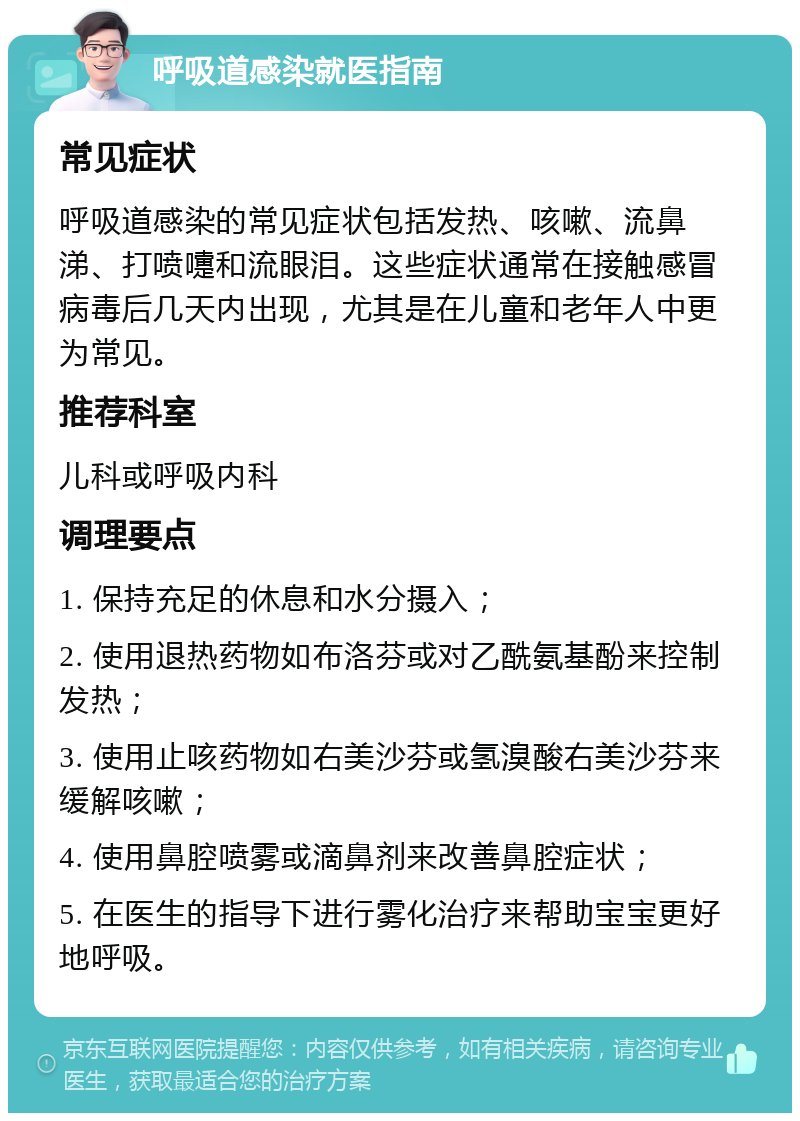 呼吸道感染就医指南 常见症状 呼吸道感染的常见症状包括发热、咳嗽、流鼻涕、打喷嚏和流眼泪。这些症状通常在接触感冒病毒后几天内出现，尤其是在儿童和老年人中更为常见。 推荐科室 儿科或呼吸内科 调理要点 1. 保持充足的休息和水分摄入； 2. 使用退热药物如布洛芬或对乙酰氨基酚来控制发热； 3. 使用止咳药物如右美沙芬或氢溴酸右美沙芬来缓解咳嗽； 4. 使用鼻腔喷雾或滴鼻剂来改善鼻腔症状； 5. 在医生的指导下进行雾化治疗来帮助宝宝更好地呼吸。