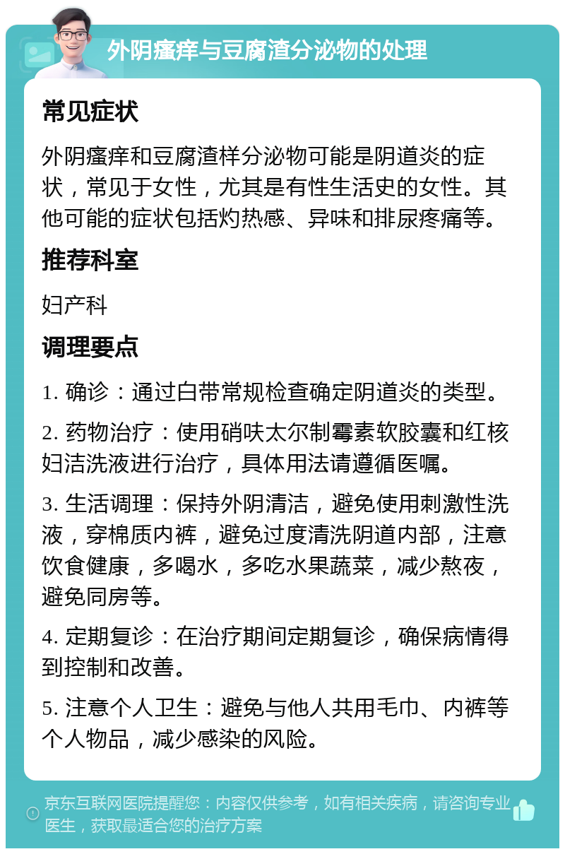 外阴瘙痒与豆腐渣分泌物的处理 常见症状 外阴瘙痒和豆腐渣样分泌物可能是阴道炎的症状，常见于女性，尤其是有性生活史的女性。其他可能的症状包括灼热感、异味和排尿疼痛等。 推荐科室 妇产科 调理要点 1. 确诊：通过白带常规检查确定阴道炎的类型。 2. 药物治疗：使用硝呋太尔制霉素软胶囊和红核妇洁洗液进行治疗，具体用法请遵循医嘱。 3. 生活调理：保持外阴清洁，避免使用刺激性洗液，穿棉质内裤，避免过度清洗阴道内部，注意饮食健康，多喝水，多吃水果蔬菜，减少熬夜，避免同房等。 4. 定期复诊：在治疗期间定期复诊，确保病情得到控制和改善。 5. 注意个人卫生：避免与他人共用毛巾、内裤等个人物品，减少感染的风险。