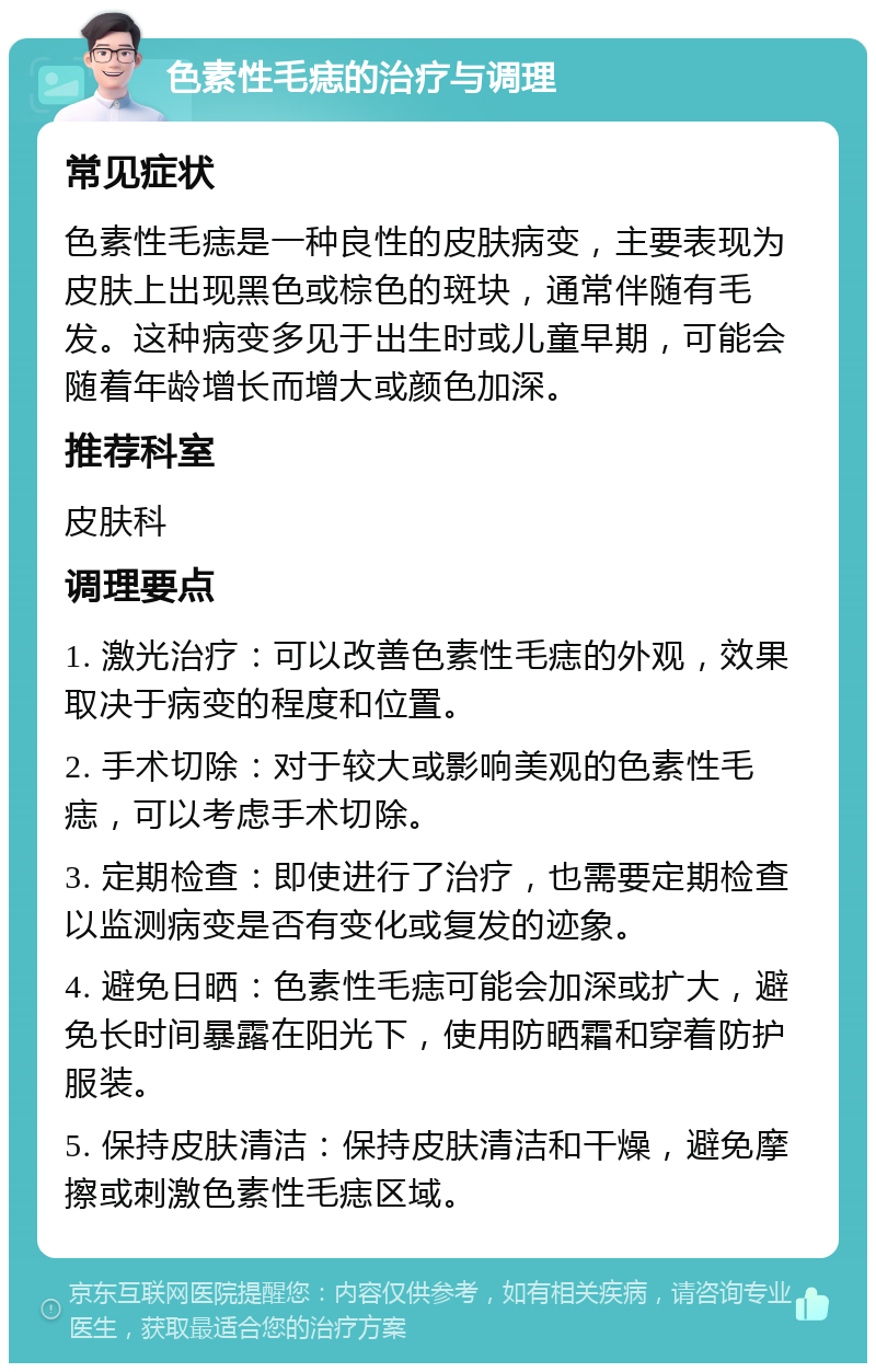 色素性毛痣的治疗与调理 常见症状 色素性毛痣是一种良性的皮肤病变，主要表现为皮肤上出现黑色或棕色的斑块，通常伴随有毛发。这种病变多见于出生时或儿童早期，可能会随着年龄增长而增大或颜色加深。 推荐科室 皮肤科 调理要点 1. 激光治疗：可以改善色素性毛痣的外观，效果取决于病变的程度和位置。 2. 手术切除：对于较大或影响美观的色素性毛痣，可以考虑手术切除。 3. 定期检查：即使进行了治疗，也需要定期检查以监测病变是否有变化或复发的迹象。 4. 避免日晒：色素性毛痣可能会加深或扩大，避免长时间暴露在阳光下，使用防晒霜和穿着防护服装。 5. 保持皮肤清洁：保持皮肤清洁和干燥，避免摩擦或刺激色素性毛痣区域。