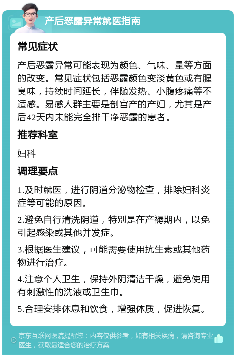 产后恶露异常就医指南 常见症状 产后恶露异常可能表现为颜色、气味、量等方面的改变。常见症状包括恶露颜色变淡黄色或有腥臭味，持续时间延长，伴随发热、小腹疼痛等不适感。易感人群主要是剖宫产的产妇，尤其是产后42天内未能完全排干净恶露的患者。 推荐科室 妇科 调理要点 1.及时就医，进行阴道分泌物检查，排除妇科炎症等可能的原因。 2.避免自行清洗阴道，特别是在产褥期内，以免引起感染或其他并发症。 3.根据医生建议，可能需要使用抗生素或其他药物进行治疗。 4.注意个人卫生，保持外阴清洁干燥，避免使用有刺激性的洗液或卫生巾。 5.合理安排休息和饮食，增强体质，促进恢复。