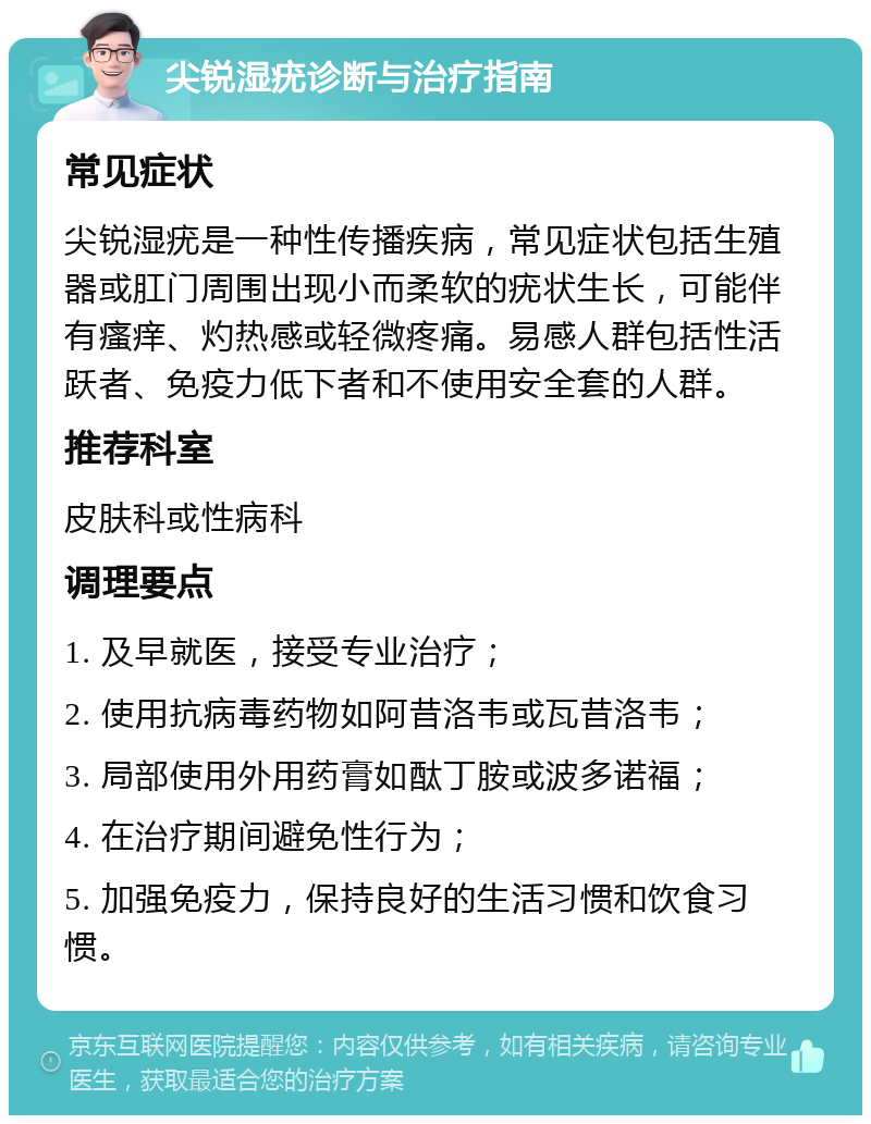 尖锐湿疣诊断与治疗指南 常见症状 尖锐湿疣是一种性传播疾病，常见症状包括生殖器或肛门周围出现小而柔软的疣状生长，可能伴有瘙痒、灼热感或轻微疼痛。易感人群包括性活跃者、免疫力低下者和不使用安全套的人群。 推荐科室 皮肤科或性病科 调理要点 1. 及早就医，接受专业治疗； 2. 使用抗病毒药物如阿昔洛韦或瓦昔洛韦； 3. 局部使用外用药膏如酞丁胺或波多诺福； 4. 在治疗期间避免性行为； 5. 加强免疫力，保持良好的生活习惯和饮食习惯。