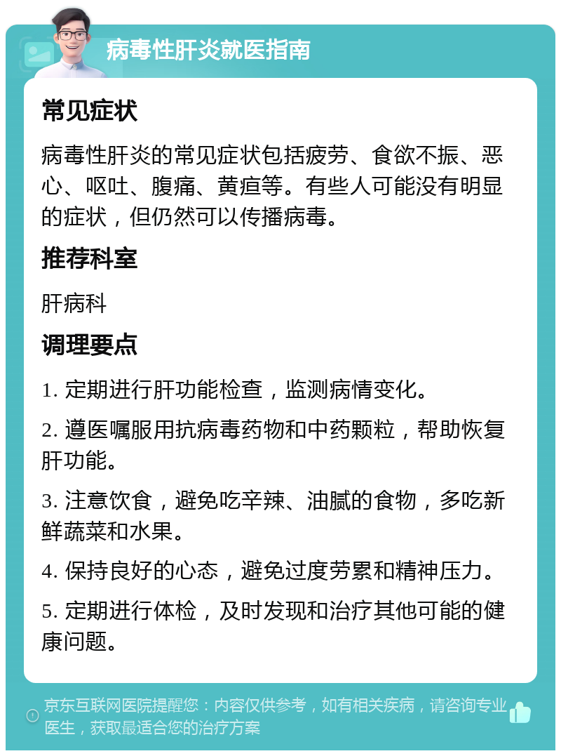 病毒性肝炎就医指南 常见症状 病毒性肝炎的常见症状包括疲劳、食欲不振、恶心、呕吐、腹痛、黄疸等。有些人可能没有明显的症状，但仍然可以传播病毒。 推荐科室 肝病科 调理要点 1. 定期进行肝功能检查，监测病情变化。 2. 遵医嘱服用抗病毒药物和中药颗粒，帮助恢复肝功能。 3. 注意饮食，避免吃辛辣、油腻的食物，多吃新鲜蔬菜和水果。 4. 保持良好的心态，避免过度劳累和精神压力。 5. 定期进行体检，及时发现和治疗其他可能的健康问题。