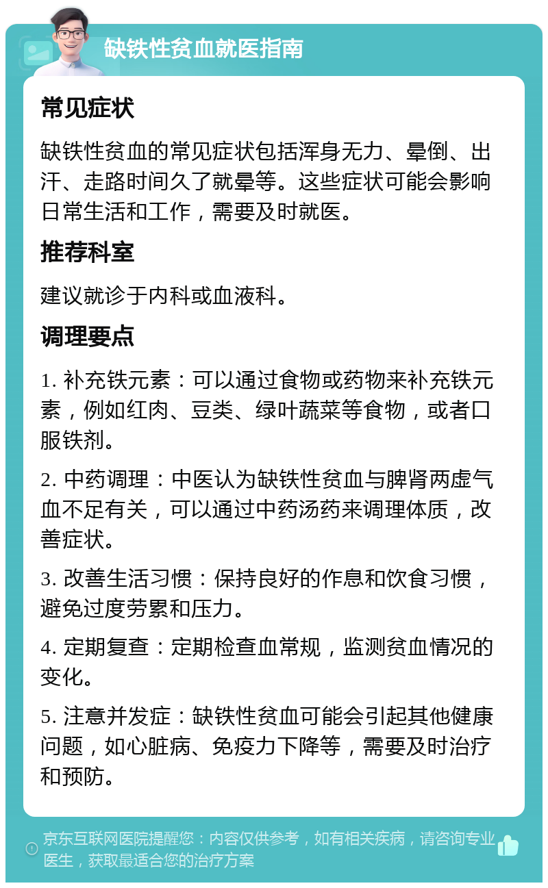 缺铁性贫血就医指南 常见症状 缺铁性贫血的常见症状包括浑身无力、晕倒、出汗、走路时间久了就晕等。这些症状可能会影响日常生活和工作，需要及时就医。 推荐科室 建议就诊于内科或血液科。 调理要点 1. 补充铁元素：可以通过食物或药物来补充铁元素，例如红肉、豆类、绿叶蔬菜等食物，或者口服铁剂。 2. 中药调理：中医认为缺铁性贫血与脾肾两虚气血不足有关，可以通过中药汤药来调理体质，改善症状。 3. 改善生活习惯：保持良好的作息和饮食习惯，避免过度劳累和压力。 4. 定期复查：定期检查血常规，监测贫血情况的变化。 5. 注意并发症：缺铁性贫血可能会引起其他健康问题，如心脏病、免疫力下降等，需要及时治疗和预防。