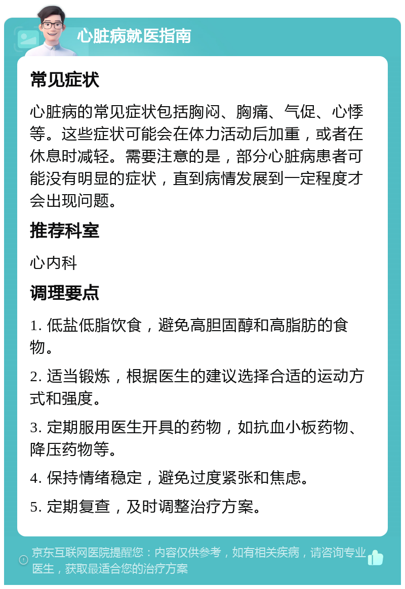 心脏病就医指南 常见症状 心脏病的常见症状包括胸闷、胸痛、气促、心悸等。这些症状可能会在体力活动后加重，或者在休息时减轻。需要注意的是，部分心脏病患者可能没有明显的症状，直到病情发展到一定程度才会出现问题。 推荐科室 心内科 调理要点 1. 低盐低脂饮食，避免高胆固醇和高脂肪的食物。 2. 适当锻炼，根据医生的建议选择合适的运动方式和强度。 3. 定期服用医生开具的药物，如抗血小板药物、降压药物等。 4. 保持情绪稳定，避免过度紧张和焦虑。 5. 定期复查，及时调整治疗方案。