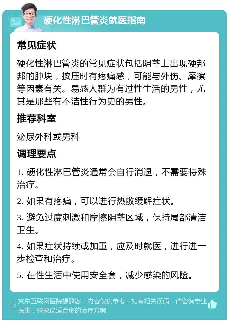 硬化性淋巴管炎就医指南 常见症状 硬化性淋巴管炎的常见症状包括阴茎上出现硬邦邦的肿块，按压时有疼痛感，可能与外伤、摩擦等因素有关。易感人群为有过性生活的男性，尤其是那些有不洁性行为史的男性。 推荐科室 泌尿外科或男科 调理要点 1. 硬化性淋巴管炎通常会自行消退，不需要特殊治疗。 2. 如果有疼痛，可以进行热敷缓解症状。 3. 避免过度刺激和摩擦阴茎区域，保持局部清洁卫生。 4. 如果症状持续或加重，应及时就医，进行进一步检查和治疗。 5. 在性生活中使用安全套，减少感染的风险。