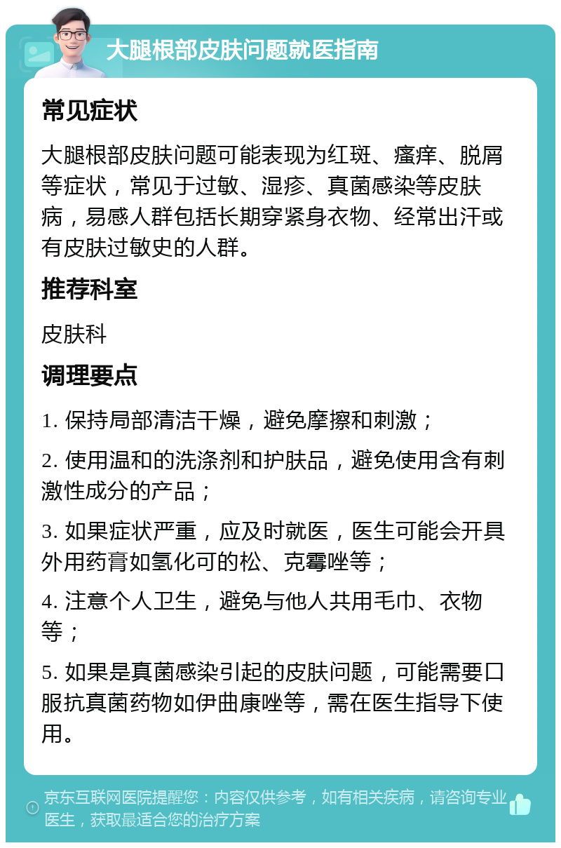 大腿根部皮肤问题就医指南 常见症状 大腿根部皮肤问题可能表现为红斑、瘙痒、脱屑等症状，常见于过敏、湿疹、真菌感染等皮肤病，易感人群包括长期穿紧身衣物、经常出汗或有皮肤过敏史的人群。 推荐科室 皮肤科 调理要点 1. 保持局部清洁干燥，避免摩擦和刺激； 2. 使用温和的洗涤剂和护肤品，避免使用含有刺激性成分的产品； 3. 如果症状严重，应及时就医，医生可能会开具外用药膏如氢化可的松、克霉唑等； 4. 注意个人卫生，避免与他人共用毛巾、衣物等； 5. 如果是真菌感染引起的皮肤问题，可能需要口服抗真菌药物如伊曲康唑等，需在医生指导下使用。