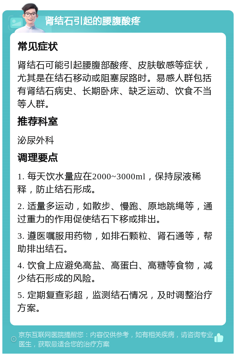 肾结石引起的腰腹酸疼 常见症状 肾结石可能引起腰腹部酸疼、皮肤敏感等症状，尤其是在结石移动或阻塞尿路时。易感人群包括有肾结石病史、长期卧床、缺乏运动、饮食不当等人群。 推荐科室 泌尿外科 调理要点 1. 每天饮水量应在2000~3000ml，保持尿液稀释，防止结石形成。 2. 适量多运动，如散步、慢跑、原地跳绳等，通过重力的作用促使结石下移或排出。 3. 遵医嘱服用药物，如排石颗粒、肾石通等，帮助排出结石。 4. 饮食上应避免高盐、高蛋白、高糖等食物，减少结石形成的风险。 5. 定期复查彩超，监测结石情况，及时调整治疗方案。