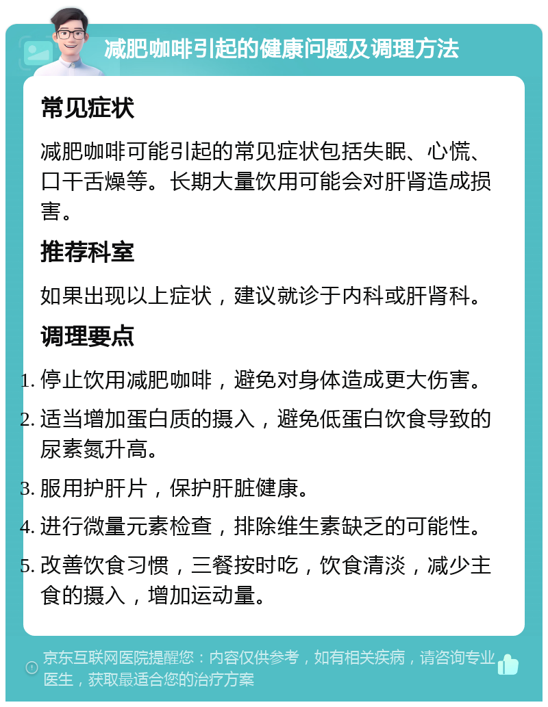 减肥咖啡引起的健康问题及调理方法 常见症状 减肥咖啡可能引起的常见症状包括失眠、心慌、口干舌燥等。长期大量饮用可能会对肝肾造成损害。 推荐科室 如果出现以上症状，建议就诊于内科或肝肾科。 调理要点 停止饮用减肥咖啡，避免对身体造成更大伤害。 适当增加蛋白质的摄入，避免低蛋白饮食导致的尿素氮升高。 服用护肝片，保护肝脏健康。 进行微量元素检查，排除维生素缺乏的可能性。 改善饮食习惯，三餐按时吃，饮食清淡，减少主食的摄入，增加运动量。