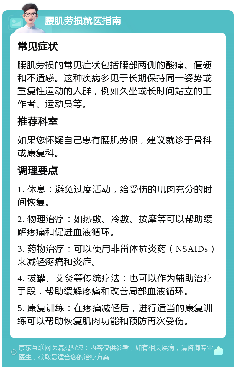 腰肌劳损就医指南 常见症状 腰肌劳损的常见症状包括腰部两侧的酸痛、僵硬和不适感。这种疾病多见于长期保持同一姿势或重复性运动的人群，例如久坐或长时间站立的工作者、运动员等。 推荐科室 如果您怀疑自己患有腰肌劳损，建议就诊于骨科或康复科。 调理要点 1. 休息：避免过度活动，给受伤的肌肉充分的时间恢复。 2. 物理治疗：如热敷、冷敷、按摩等可以帮助缓解疼痛和促进血液循环。 3. 药物治疗：可以使用非甾体抗炎药（NSAIDs）来减轻疼痛和炎症。 4. 拔罐、艾灸等传统疗法：也可以作为辅助治疗手段，帮助缓解疼痛和改善局部血液循环。 5. 康复训练：在疼痛减轻后，进行适当的康复训练可以帮助恢复肌肉功能和预防再次受伤。