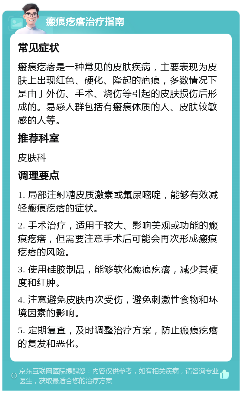 瘢痕疙瘩治疗指南 常见症状 瘢痕疙瘩是一种常见的皮肤疾病，主要表现为皮肤上出现红色、硬化、隆起的疤痕，多数情况下是由于外伤、手术、烧伤等引起的皮肤损伤后形成的。易感人群包括有瘢痕体质的人、皮肤较敏感的人等。 推荐科室 皮肤科 调理要点 1. 局部注射糖皮质激素或氟尿嘧啶，能够有效减轻瘢痕疙瘩的症状。 2. 手术治疗，适用于较大、影响美观或功能的瘢痕疙瘩，但需要注意手术后可能会再次形成瘢痕疙瘩的风险。 3. 使用硅胶制品，能够软化瘢痕疙瘩，减少其硬度和红肿。 4. 注意避免皮肤再次受伤，避免刺激性食物和环境因素的影响。 5. 定期复查，及时调整治疗方案，防止瘢痕疙瘩的复发和恶化。