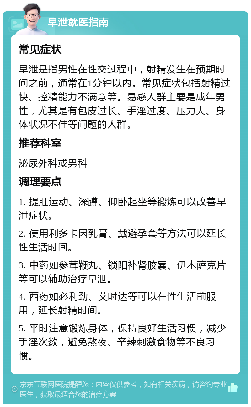 早泄就医指南 常见症状 早泄是指男性在性交过程中，射精发生在预期时间之前，通常在1分钟以内。常见症状包括射精过快、控精能力不满意等。易感人群主要是成年男性，尤其是有包皮过长、手淫过度、压力大、身体状况不佳等问题的人群。 推荐科室 泌尿外科或男科 调理要点 1. 提肛运动、深蹲、仰卧起坐等锻炼可以改善早泄症状。 2. 使用利多卡因乳膏、戴避孕套等方法可以延长性生活时间。 3. 中药如参茸鞭丸、锁阳补肾胶囊、伊木萨克片等可以辅助治疗早泄。 4. 西药如必利劲、艾时达等可以在性生活前服用，延长射精时间。 5. 平时注意锻炼身体，保持良好生活习惯，减少手淫次数，避免熬夜、辛辣刺激食物等不良习惯。