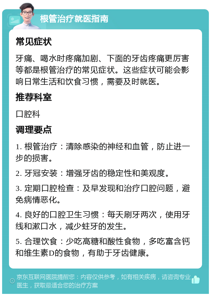 根管治疗就医指南 常见症状 牙痛、喝水时疼痛加剧、下面的牙齿疼痛更厉害等都是根管治疗的常见症状。这些症状可能会影响日常生活和饮食习惯，需要及时就医。 推荐科室 口腔科 调理要点 1. 根管治疗：清除感染的神经和血管，防止进一步的损害。 2. 牙冠安装：增强牙齿的稳定性和美观度。 3. 定期口腔检查：及早发现和治疗口腔问题，避免病情恶化。 4. 良好的口腔卫生习惯：每天刷牙两次，使用牙线和漱口水，减少蛀牙的发生。 5. 合理饮食：少吃高糖和酸性食物，多吃富含钙和维生素D的食物，有助于牙齿健康。