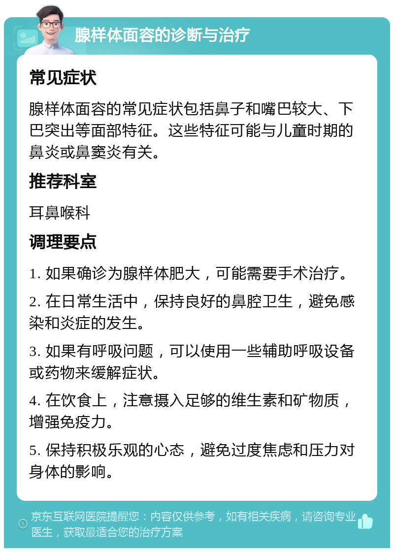 腺样体面容的诊断与治疗 常见症状 腺样体面容的常见症状包括鼻子和嘴巴较大、下巴突出等面部特征。这些特征可能与儿童时期的鼻炎或鼻窦炎有关。 推荐科室 耳鼻喉科 调理要点 1. 如果确诊为腺样体肥大，可能需要手术治疗。 2. 在日常生活中，保持良好的鼻腔卫生，避免感染和炎症的发生。 3. 如果有呼吸问题，可以使用一些辅助呼吸设备或药物来缓解症状。 4. 在饮食上，注意摄入足够的维生素和矿物质，增强免疫力。 5. 保持积极乐观的心态，避免过度焦虑和压力对身体的影响。