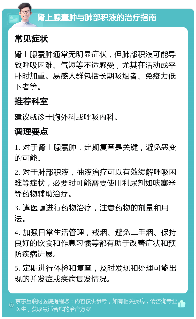 肾上腺囊肿与肺部积液的治疗指南 常见症状 肾上腺囊肿通常无明显症状，但肺部积液可能导致呼吸困难、气短等不适感受，尤其在活动或平卧时加重。易感人群包括长期吸烟者、免疫力低下者等。 推荐科室 建议就诊于胸外科或呼吸内科。 调理要点 1. 对于肾上腺囊肿，定期复查是关键，避免恶变的可能。 2. 对于肺部积液，抽液治疗可以有效缓解呼吸困难等症状，必要时可能需要使用利尿剂如呋塞米等药物辅助治疗。 3. 遵医嘱进行药物治疗，注意药物的剂量和用法。 4. 加强日常生活管理，戒烟、避免二手烟、保持良好的饮食和作息习惯等都有助于改善症状和预防疾病进展。 5. 定期进行体检和复查，及时发现和处理可能出现的并发症或疾病复发情况。