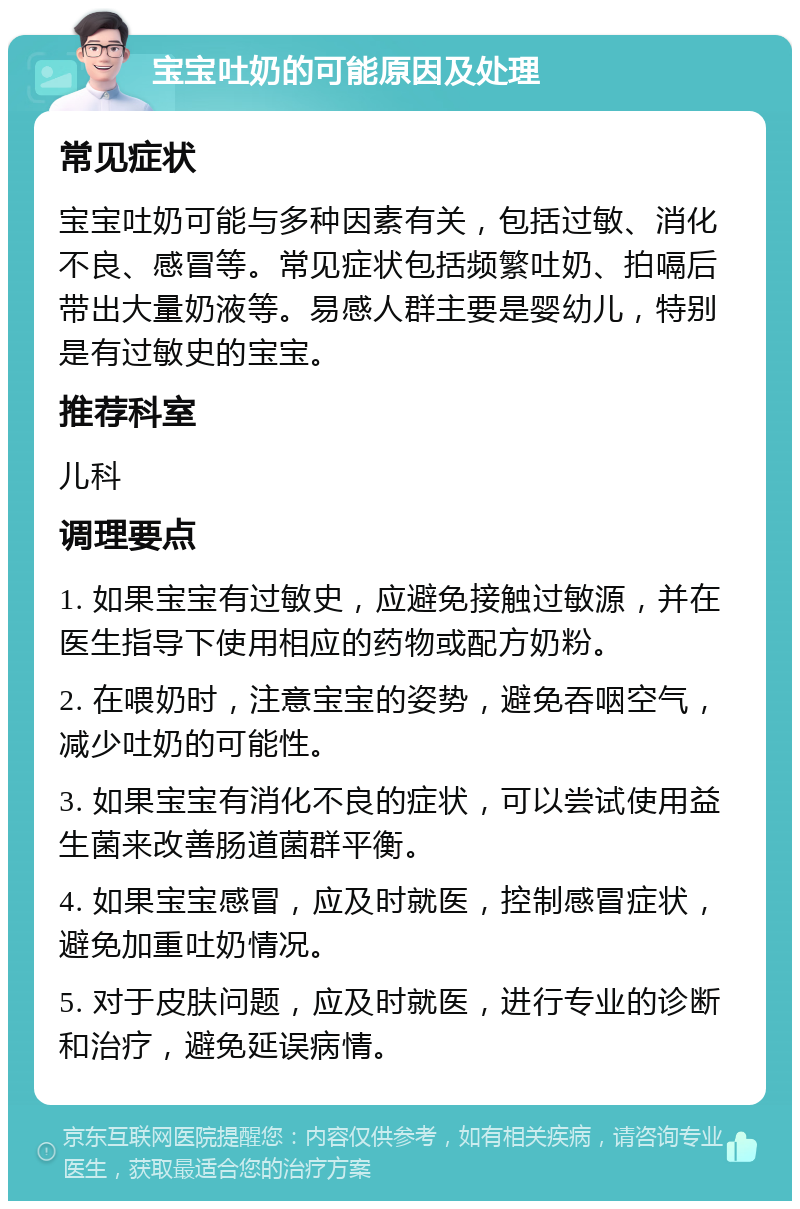 宝宝吐奶的可能原因及处理 常见症状 宝宝吐奶可能与多种因素有关，包括过敏、消化不良、感冒等。常见症状包括频繁吐奶、拍嗝后带出大量奶液等。易感人群主要是婴幼儿，特别是有过敏史的宝宝。 推荐科室 儿科 调理要点 1. 如果宝宝有过敏史，应避免接触过敏源，并在医生指导下使用相应的药物或配方奶粉。 2. 在喂奶时，注意宝宝的姿势，避免吞咽空气，减少吐奶的可能性。 3. 如果宝宝有消化不良的症状，可以尝试使用益生菌来改善肠道菌群平衡。 4. 如果宝宝感冒，应及时就医，控制感冒症状，避免加重吐奶情况。 5. 对于皮肤问题，应及时就医，进行专业的诊断和治疗，避免延误病情。