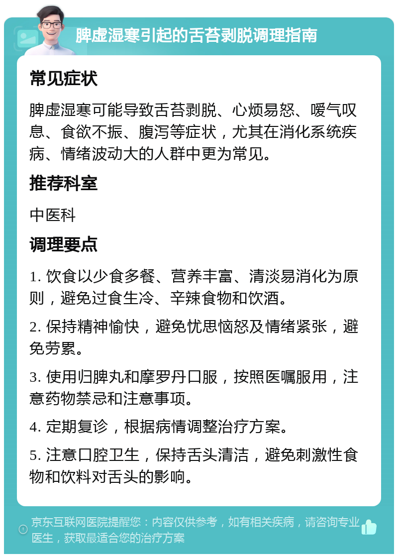 脾虚湿寒引起的舌苔剥脱调理指南 常见症状 脾虚湿寒可能导致舌苔剥脱、心烦易怒、嗳气叹息、食欲不振、腹泻等症状，尤其在消化系统疾病、情绪波动大的人群中更为常见。 推荐科室 中医科 调理要点 1. 饮食以少食多餐、营养丰富、清淡易消化为原则，避免过食生冷、辛辣食物和饮酒。 2. 保持精神愉快，避免忧思恼怒及情绪紧张，避免劳累。 3. 使用归脾丸和摩罗丹口服，按照医嘱服用，注意药物禁忌和注意事项。 4. 定期复诊，根据病情调整治疗方案。 5. 注意口腔卫生，保持舌头清洁，避免刺激性食物和饮料对舌头的影响。