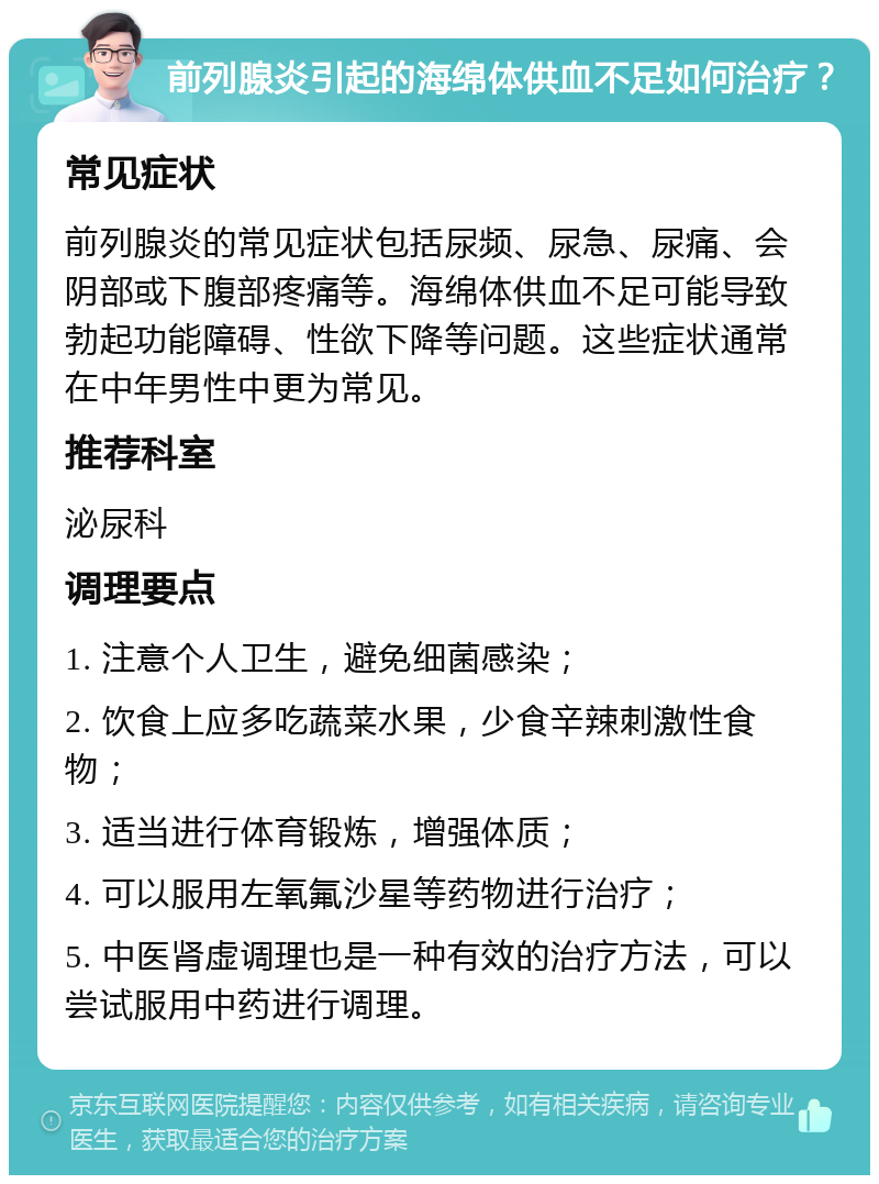 前列腺炎引起的海绵体供血不足如何治疗？ 常见症状 前列腺炎的常见症状包括尿频、尿急、尿痛、会阴部或下腹部疼痛等。海绵体供血不足可能导致勃起功能障碍、性欲下降等问题。这些症状通常在中年男性中更为常见。 推荐科室 泌尿科 调理要点 1. 注意个人卫生，避免细菌感染； 2. 饮食上应多吃蔬菜水果，少食辛辣刺激性食物； 3. 适当进行体育锻炼，增强体质； 4. 可以服用左氧氟沙星等药物进行治疗； 5. 中医肾虚调理也是一种有效的治疗方法，可以尝试服用中药进行调理。